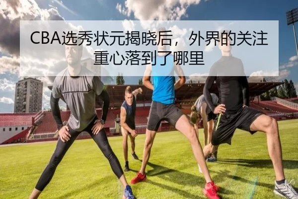 CBA选秀状元揭晓后，外界的关注重心落到了哪里
